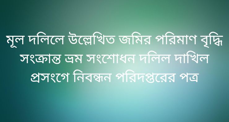 মূল দলিলে উল্লেখিত জমির পরিমাণ বৃদ্ধি সংক্রান্ত ভ্রম সংশোধন দলিল দাখিল প্রসংগে নিবন্ধন পরিদপ্তরের পত্র