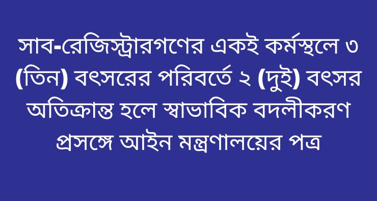 সাব-রেজিস্ট্রারগণের একই কর্মস্থলে ৩ (তিন) বৎসরের পরিবর্তে ২ (দুই) বৎসর অতিক্রান্ত হলে স্বাভাবিক বদলীকরণ প্রসঙ্গে আইন মন্ত্রণালয়ের পত্র