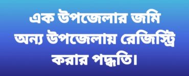 এক উপজেলার জমির দলিল অন্য উপজেলায় রেজিস্ট্রি করার পদ্ধতি