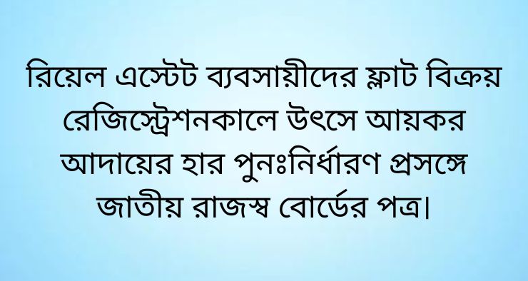রিয়েল এস্টেট ব্যবসায়ীদের ফ্লাট বিক্রয় রেজিস্ট্রেশনকালে উৎসে আয়কর আদায়ের হার পুনঃনির্ধারণ প্রসঙ্গে জাতীয় রাজস্ব বোর্ডের পত্র।