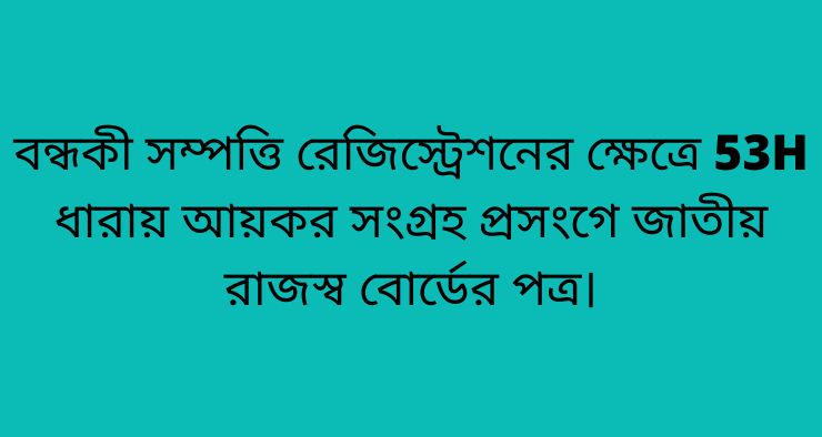 বন্ধকী সম্পত্তি রেজিস্ট্রেশনের ক্ষেত্রে 53H ধারায় আয়কর সংগ্রহ প্রসংগে জাতীয় রাজস্ব বোর্ডের পত্র।