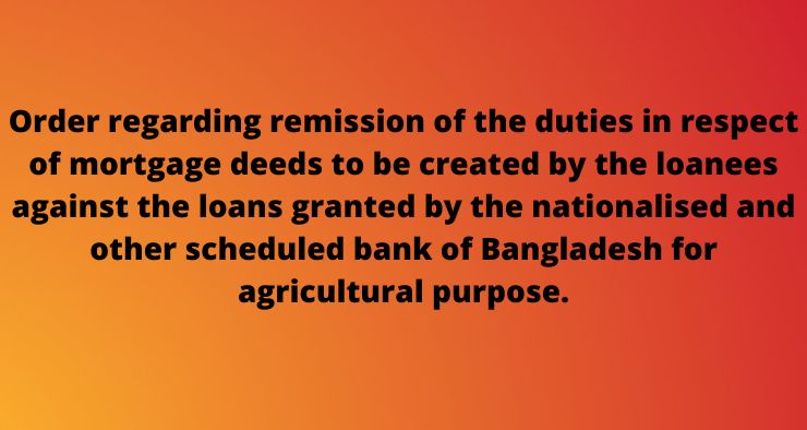 Order regarding remission of the duties in respect of mortgage deeds to be created by the loanees against the loans granted by the nationalised and other scheduled bank of Bangladesh for agricultural purpose.