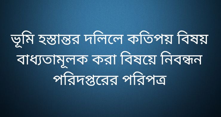 ভূমি হস্তান্তর দলিলে কতিপয় বিষয় বাধ্যতামূলক করা বিষয়ে নিবন্ধন পরিদপ্তরের পরিপত্র