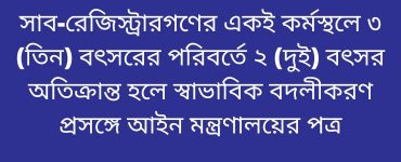 সাব-রেজিস্ট্রারগণের একই কর্মস্থলে ৩ (তিন) বৎসরের পরিবর্তে ২ (দুই) বৎসর অতিক্রান্ত হলে স্বাভাবিক বদলীকরণ প্রসঙ্গে আইন মন্ত্রণালয়ের পত্র